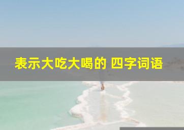 表示大吃大喝的 四字词语